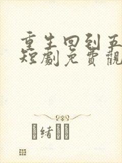 重生回到五年前短剧免费观看