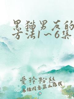 黑猫男友的疼爱方法1～6集