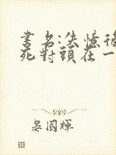 书名:失忆后和死对头在一起了