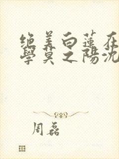 绝美白莲在线教学莫之阳沈长留小说