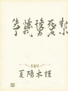 失忆后死对头成了我男友小说免费阅读