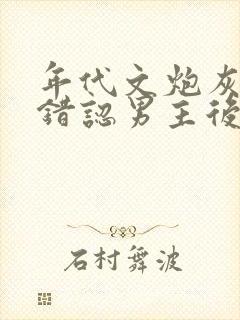 年代文炮灰女配错认男主后