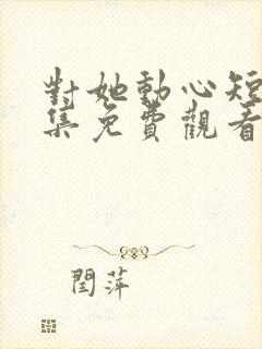 对她动心短剧全集免费观看