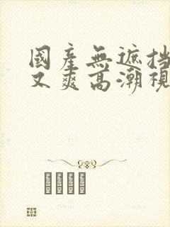 国产无遮挡又黄又爽高潮视频