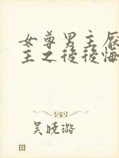 女尊男主厌恶女主之后后悔