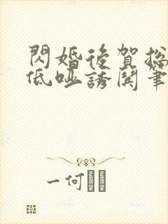 闪婚后贺总夜夜低哑诱哄笔趣阁