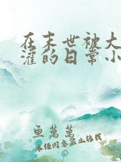 在末世被大佬浇灌的日常小说免费阅