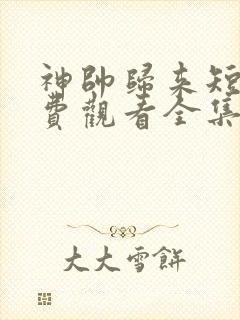 神帅归来短剧免费观看全集高清