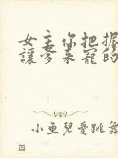 女主你把握不住让爹来宠的小说