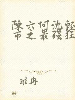 陈六何沈轻舞都市之最强狂兵