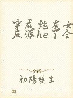 穿成炮灰女配和反派he了全文免费阅读