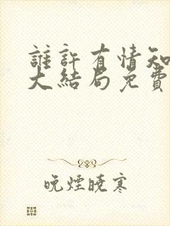 谁许有情知短剧大结局免费观看