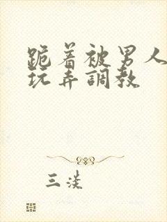 跪着被男人蹂躏玩弄调教