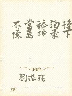 不当舔狗后成了亿万神豪下拉式免费漫画