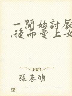 一开始讨厌女主,后面爱上女主的np文