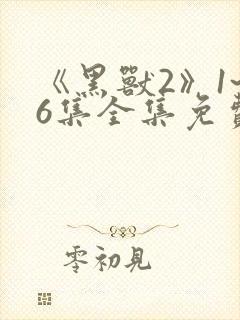 《黑兽2》1~6集全集免费观看