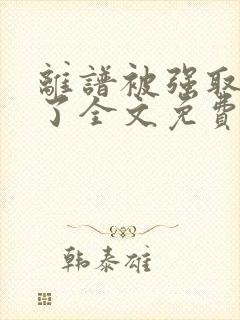 离谱被强取豪夺了全文免费阅读