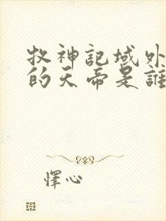 牧神记域外天庭的天帝是谁