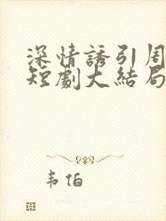 深情诱引周宴京短剧大结局免费观看全集