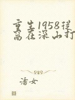 重生1958从窝在深山打猎开始全文免费阅读