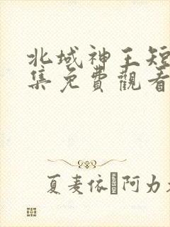 北域神王短剧全集免费观看高清