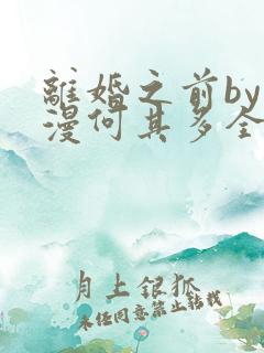 离婚之前by漫漫何其多全文免费阅读