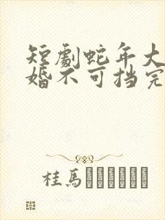 短剧蛇年大吉之婚不可挡完整版在线播放