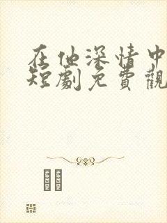 在他深情中陨落短剧免费观看全集