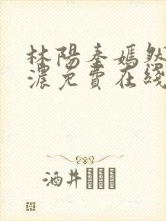 林阳秦嫣然秦墨浓免费在线阅读