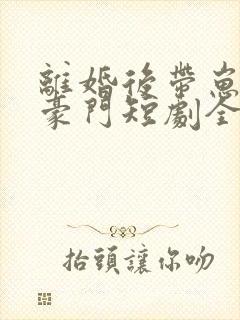 离婚后带崽嫁入豪门短剧全集免费看