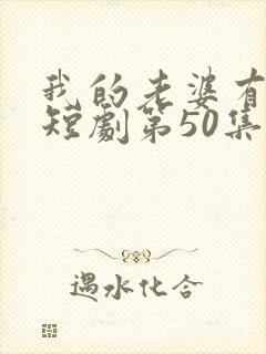 我的老婆有点怪短剧第50集剧情介绍