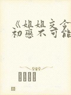 《姐姐交合我的初恋不可能是亲姐姐》