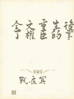 全文重生后我成了权臣的掌中娇