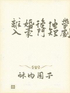 离婚后他带崽嫁入豪门短剧