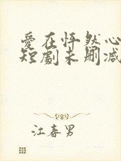 爱在怦然心动时短剧未删减