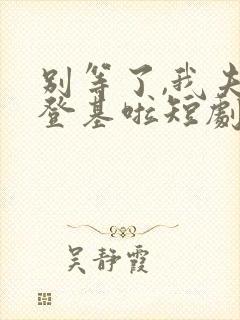 别等了,我夫君登基啦短剧免费观看