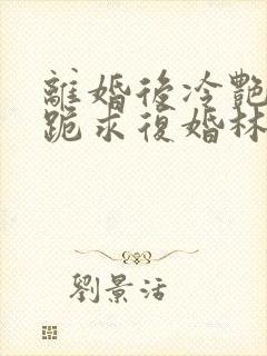 离婚后冷艳总裁跪求复婚林悦叶可卿全文阅读