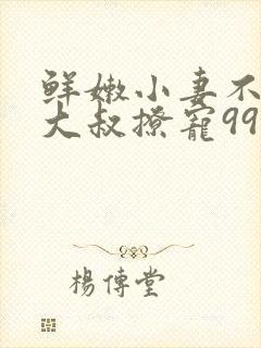 鲜嫩小妻不乖,大叔撩宠99次全文免费阅读