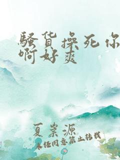 骚货操死你啊啊啊好爽