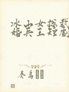 冰山女总裁的替婚兵王短剧免费观看