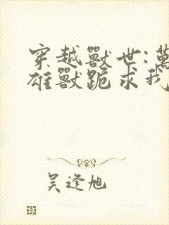 穿越兽世:万千雄兽跪求我宠爱 执九剑