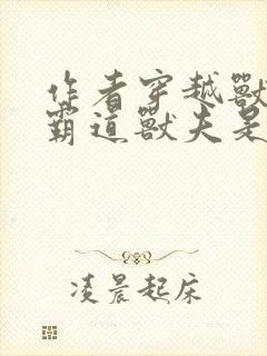 作者穿越兽世:霸道兽夫是条龙小说