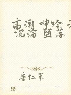 高潮 呻吟 淫 沉沦 堕落