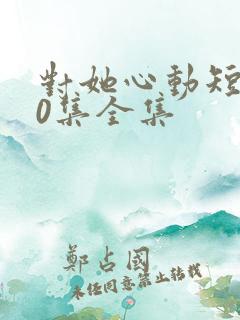 对她心动短剧70集全集