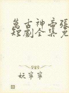 万古神帝张若尘短剧全集免费