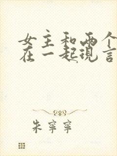 女主和两个男主在一起现言