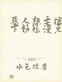 恶人想要抢救一下动态漫免费观看第七集