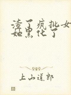 渣了疯批女主后她黑化了