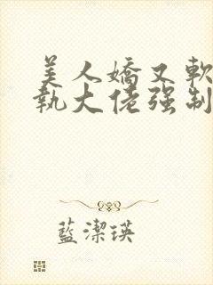 美人娇又软,偏执大佬强制宠爱大结局