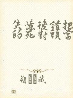 失忆后错把前夫的死对头当老公全部章节